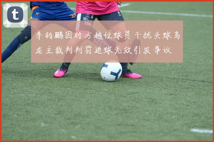 李钧鹏因对方越位球员干扰头球乌龙主裁判判罚进球无效引发争议