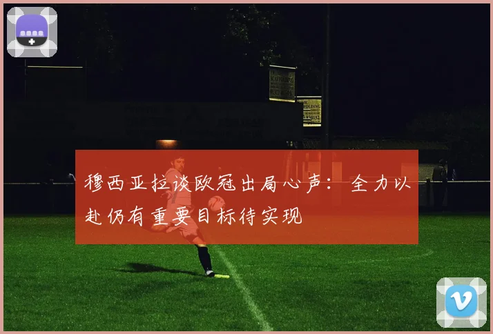 穆西亚拉谈欧冠出局心声：全力以赴仍有重要目标待实现
