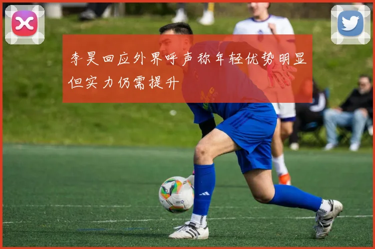 李昊回应外界呼声称年轻优势明显但实力仍需提升
