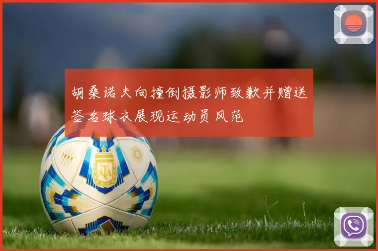 胡桑诺夫向撞倒摄影师致歉并赠送签名球衣展现运动员风范