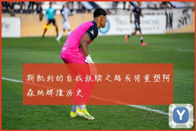 斯凯利的自我救赎之路或将重塑阿森纳辉煌历史