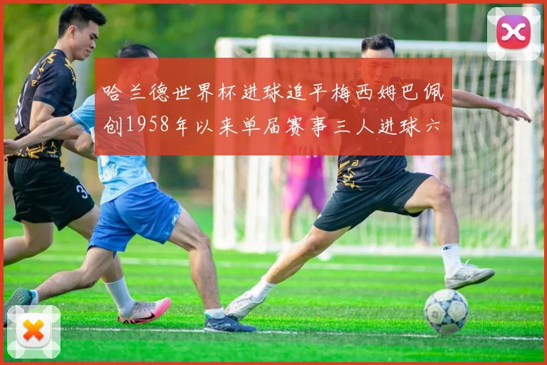 哈兰德世界杯进球追平梅西姆巴佩创1958年以来单届赛事三人进球六次新纪录
