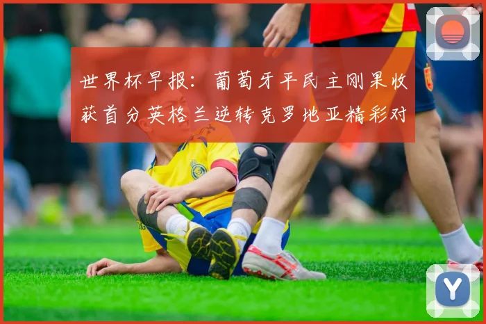 世界杯早报：葡萄牙平民主刚果收获首分英格兰逆转克罗地亚精彩对决