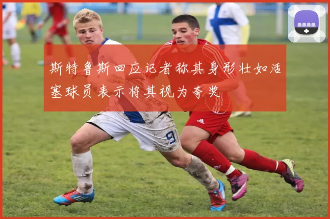 斯特鲁斯回应记者称其身形壮如活塞球员表示将其视为夸奖