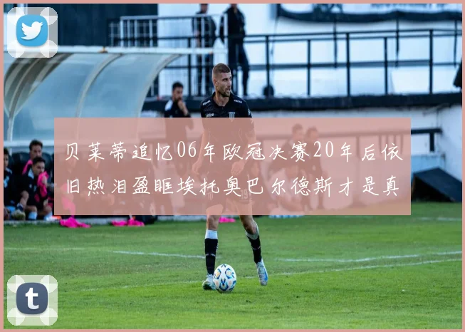 贝莱蒂追忆06年欧冠决赛20年后依旧热泪盈眶埃托奥巴尔德斯才是真正的英雄