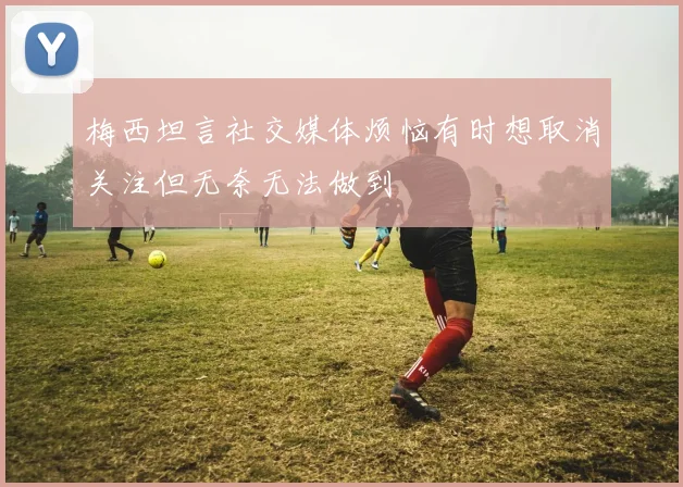 梅西坦言社交媒体烦恼有时想取消关注但无奈无法做到