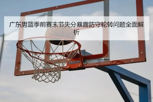 广东男篮季前赛末节失分暴露防守轮转问题全面解析（yaxin）